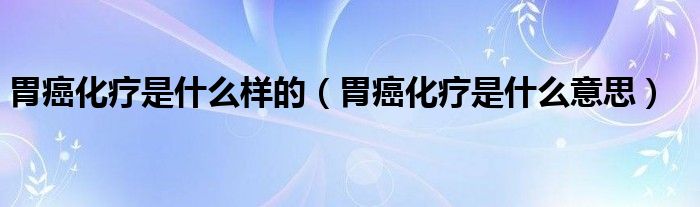 胃癌化疗是什么样的【胃癌化疗是什么意思】