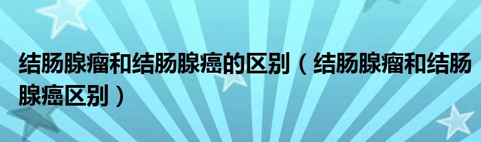 结肠腺瘤和结肠腺癌的区别【结肠腺瘤和结肠腺癌区别】