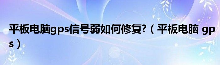 平板电脑gps信号弱如何修复?【平板电脑 gps】