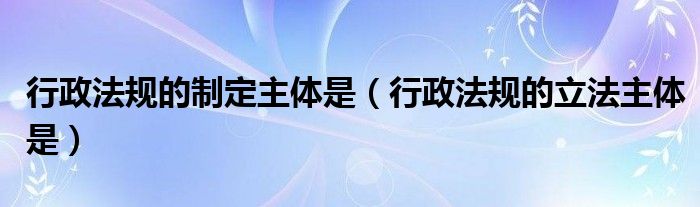 行政法规的制定主体是【行政法规的立法主体是】