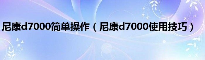 尼康d7000简单操作【尼康d7000使用技巧】