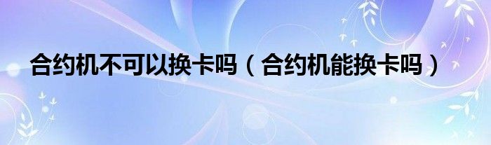 合约机不可以换卡吗【合约机能换卡吗】