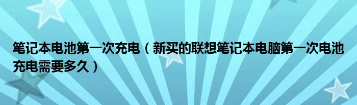 笔记本电池第一次充电【新买的联想笔记本电脑第一次电池充电需要多久】