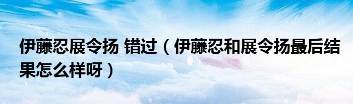 伊藤忍展令扬 错过【伊藤忍和展令扬最后结果怎么样呀】