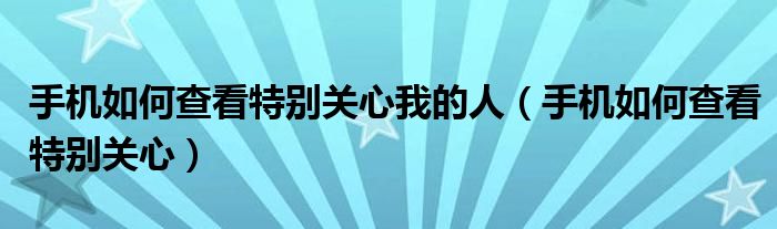 手机如何查看特别关心我的人【手机如何查看特别关心】