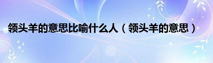 领头羊的意思比喻什么人【领头羊的意思】