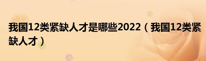 我国12类紧缺人才是哪些2022【我国12类紧缺人才】