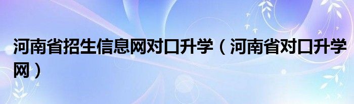 河南省招生信息网对口升学【河南省对口升学网】