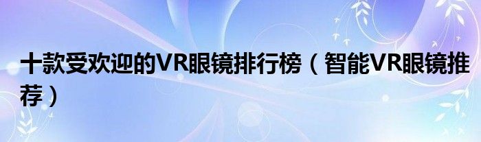 十款受欢迎的VR眼镜排行榜【智能VR眼镜推荐】