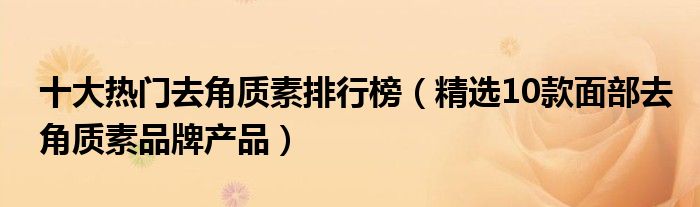 十大热门去角质素排行榜【精选10款面部去角质素品牌产品】