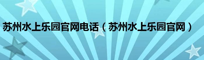 苏州水上乐园官网电话【苏州水上乐园官网】