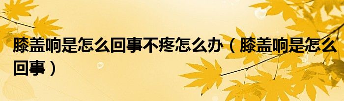 膝盖响是怎么回事不疼怎么办【膝盖响是怎么回事】