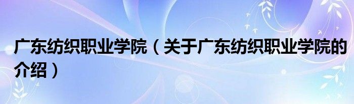 广东纺织职业学院【关于广东纺织职业学院的介绍】