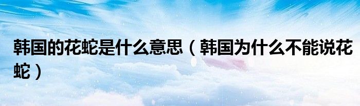 韩国的花蛇是什么意思【韩国为什么不能说花蛇】