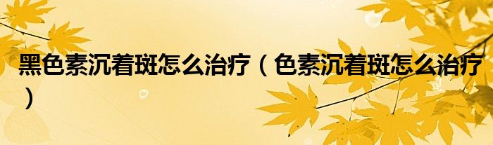 黑色素沉着斑怎么治疗【色素沉着斑怎么治疗】