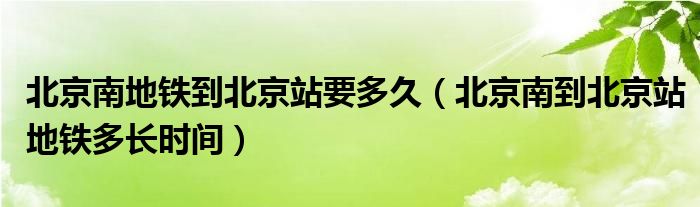 北京南地铁到北京站要多久【北京南到北京站地铁多长时间】