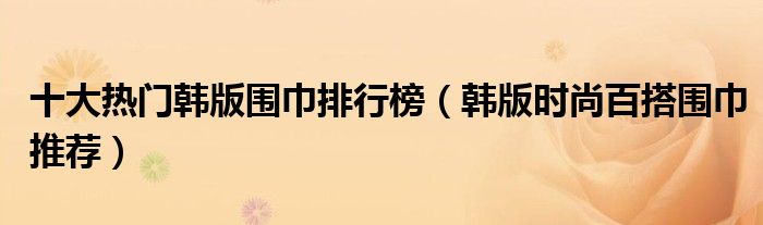 十大热门韩版围巾排行榜【韩版时尚百搭围巾推荐】