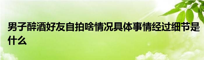 男子醉酒好友自拍啥情况具体事情经过细节是什么