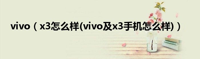 vivo【x3怎么样(vivo及x3手机怎么样)】