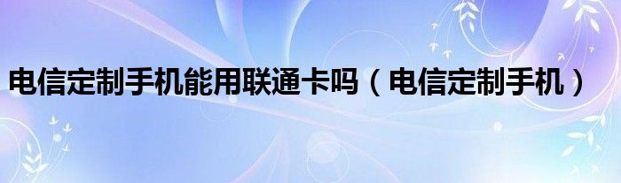 电信定制手机能用联通卡吗【电信定制手机】