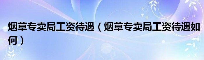 烟草专卖局工资待遇【烟草专卖局工资待遇如何】