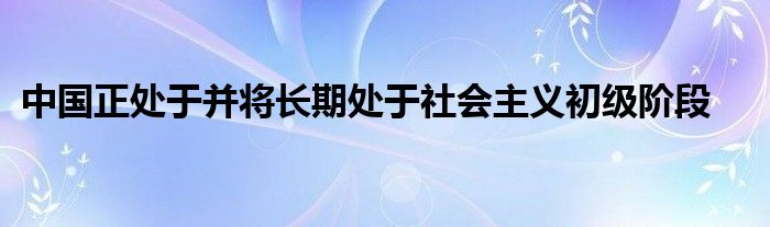 中国正处于并将长期处于社会主义初级阶段