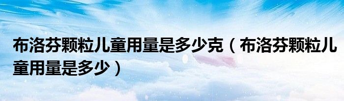 布洛芬颗粒儿童用量是多少克【布洛芬颗粒儿童用量是多少】