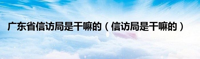 广东省信访局是干嘛的【信访局是干嘛的】