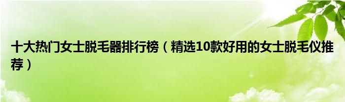 十大热门女士脱毛器排行榜【精选10款好用的女士脱毛仪推荐】