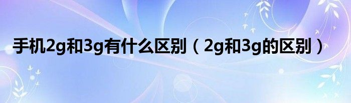 手机2g和3g有什么区别【2g和3g的区别】