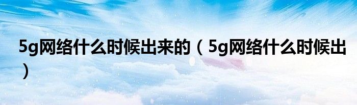 5g网络什么时候出来的【5g网络什么时候出】