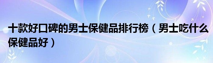 十款好口碑的男士保健品排行榜【男士吃什么保健品好】