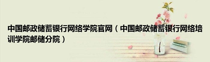 中国邮政储蓄银行网络学院官网【中国邮政储蓄银行网络培训学院邮储分院】