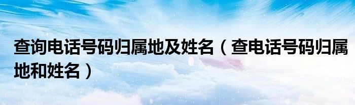 查询电话号码归属地及姓名【查电话号码归属地和姓名】