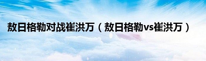 敖日格勒对战崔洪万【敖日格勒vs崔洪万】