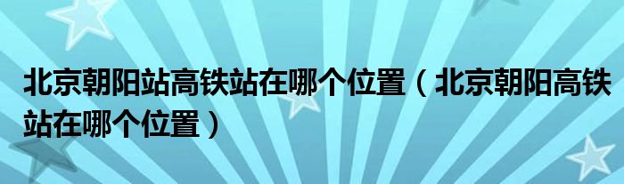 北京朝阳站高铁站在哪个位置【北京朝阳高铁站在哪个位置】