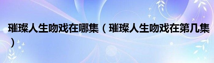 璀璨人生吻戏在哪集【璀璨人生吻戏在第几集】