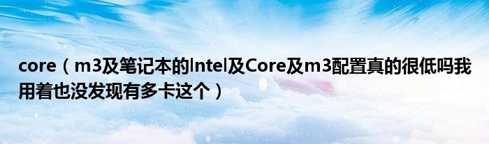 core【m3及笔记本的lntel及Core及m3配置真的很低吗我用着也没发现有多卡这个】