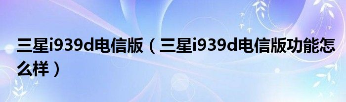 三星i939d电信版【三星i939d电信版功能怎么样】