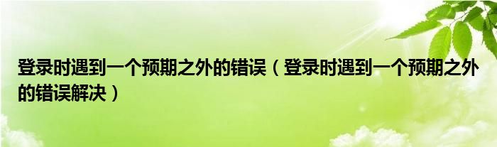 登录时遇到一个预期之外的错误【登录时遇到一个预期之外的错误解决】