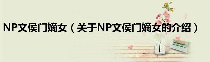 NP文侯门嫡女【关于NP文侯门嫡女的介绍】