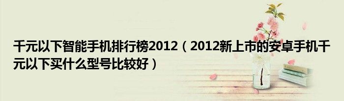 千元以下智能手机排行榜2012【2012新上市的安卓手机千元以下买什么型号比较好】