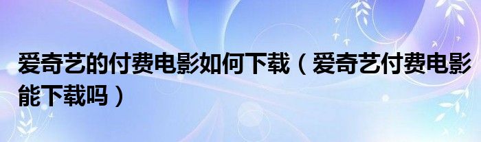 爱奇艺的付费电影如何下载【爱奇艺付费电影能下载吗】