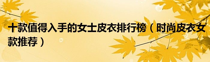 十款值得入手的女士皮衣排行榜【时尚皮衣女款推荐】