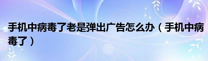 手机中病毒了老是弹出广告怎么办【手机中病毒了】