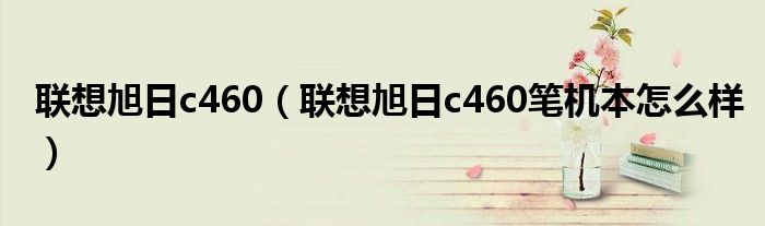 联想旭日c460【联想旭日c460笔机本怎么样】