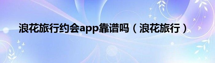 浪花旅行约会app靠谱吗【浪花旅行】