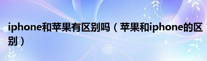 iphone和苹果有区别吗【苹果和iphone的区别】