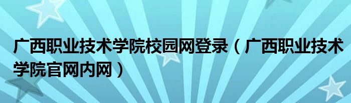 广西职业技术学院校园网登录【广西职业技术学院官网内网】