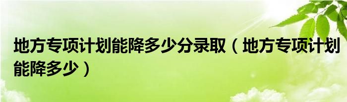 地方专项计划能降多少分录取【地方专项计划能降多少】